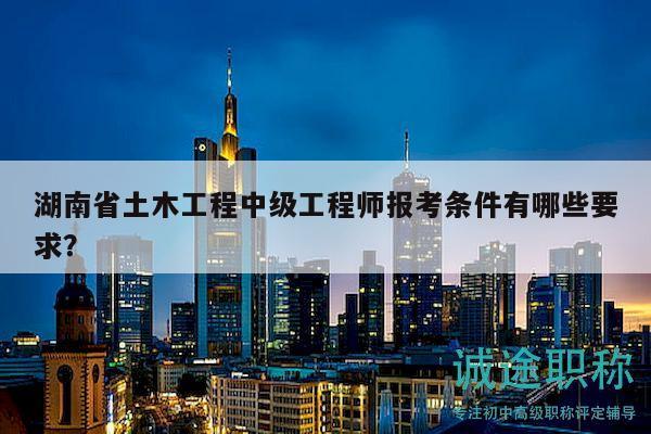 湖南省土木工程中級(jí)工程師報(bào)考條件有哪些要求？