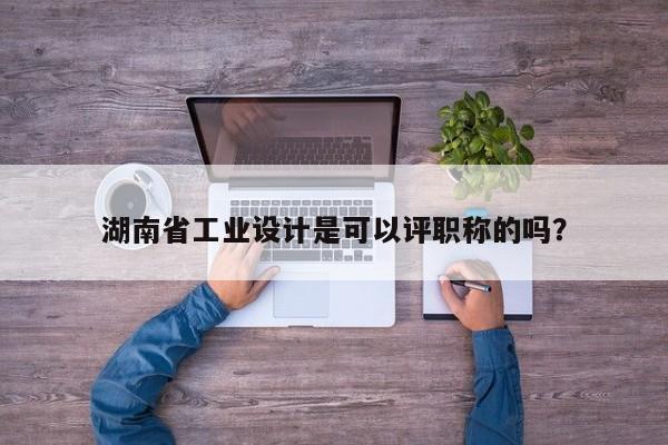 湖南省工業(yè)設(shè)計是可以評職稱的嗎？