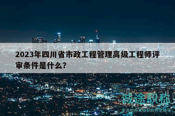 2023年四川省市政工程管理高級工程師評審條件是什么？