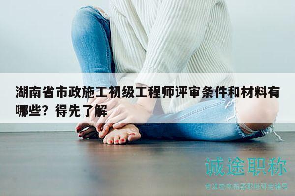 湖南省市政施工初級工程師評審條件和材料有哪些？得先了解