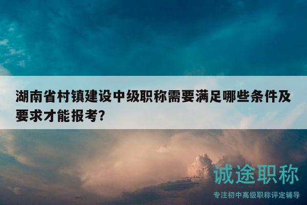 湖南省村鎮(zhèn)建設(shè)中級職稱需要滿足哪些條件及要求才能報考？