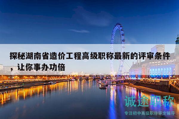 探秘湖南省造價(jià)工程高級(jí)職稱最新的評(píng)審條件，讓你事辦功倍