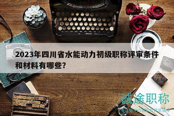 2023年四川省水能動(dòng)力初級(jí)職稱評(píng)審條件和材料有哪些？