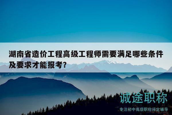 湖南省造價(jià)工程高級(jí)工程師需要滿足哪些條件及要求才能報(bào)考？