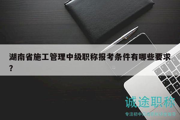 湖南省施工管理中級職稱報(bào)考條件有哪些要求？
