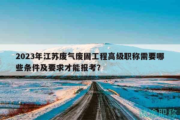 2023年江蘇廢氣廢固工程高級職稱需要哪些條件及要求才能報考？