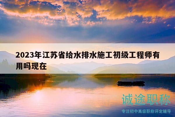 2023年江蘇省給水排水施工初級工程師有用嗎現(xiàn)在