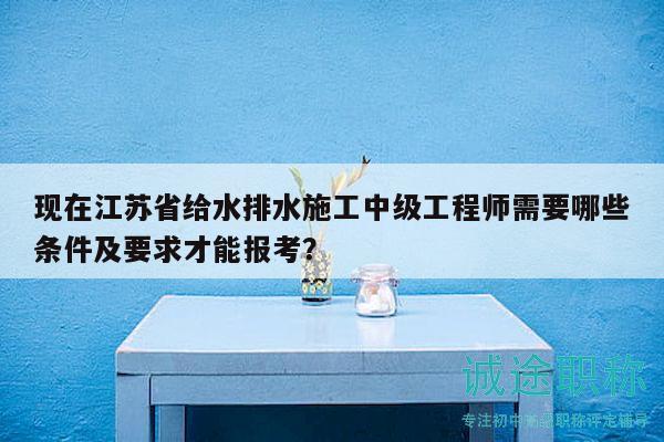 現(xiàn)在江蘇省給水排水施工中級工程師需要哪些條件及要求才能報考？