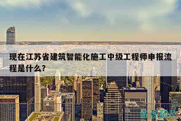 現(xiàn)在江蘇省建筑智能化施工中級工程師申報流程是什么？