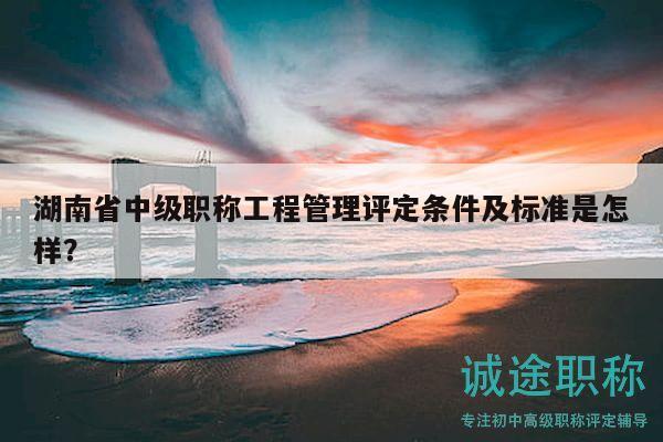 湖南省中級職稱工程管理評定條件及標準是怎樣？