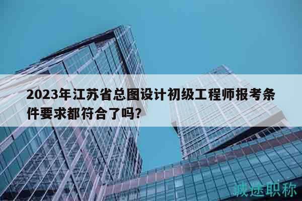 2023年江蘇省總圖設(shè)計(jì)初級(jí)工程師報(bào)考條件要求都符合了嗎？