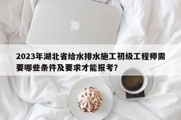 2023年湖北省給水排水施工初級工程師需要哪些條件及要求才能報(bào)考？