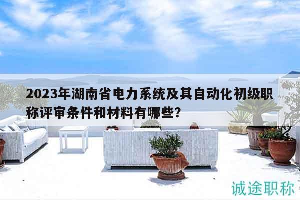 2023年湖南省電力系統(tǒng)及其自動化初級職稱評審條件和材料有哪些？