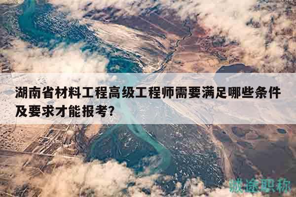 湖南省材料工程高級工程師需要滿足哪些條件及要求才能報考？