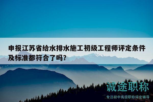 申報江蘇省給水排水施工初級工程師評定條件及標準都符合了嗎？
