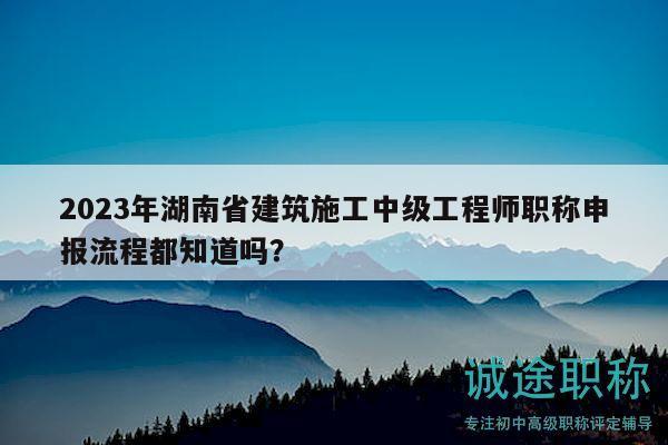 2023年湖南省建筑施工中級(jí)工程師職稱申報(bào)流程都知道嗎？