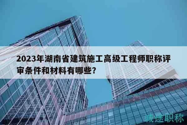2023年湖南省建筑施工高級(jí)工程師職稱評(píng)審條件和材料有哪些？