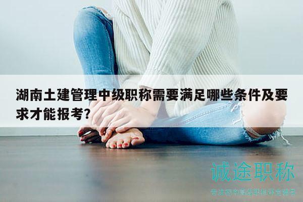 湖南土建管理中級(jí)職稱需要滿足哪些條件及要求才能報(bào)考？