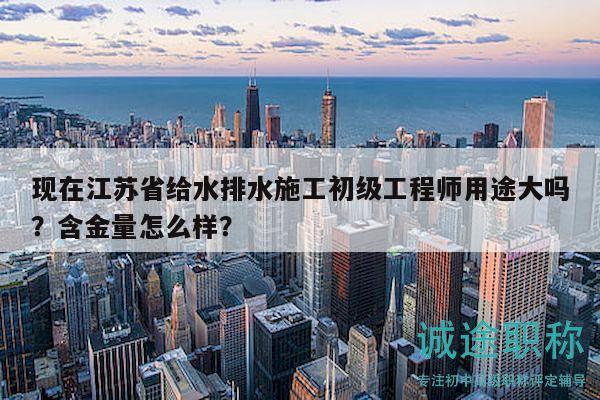 現(xiàn)在江蘇省給水排水施工初級工程師用途大嗎？含金量怎么樣？