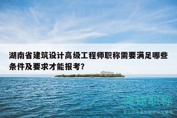 湖南省建筑設計高級工程師職稱需要滿足哪些條件及要求才能報考？