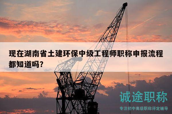 現(xiàn)在湖南省土建環(huán)保中級工程師職稱申報流程都知道嗎？