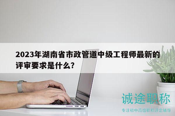 2023年湖南省市政管道中級工程師最新的評審要求是什么？
