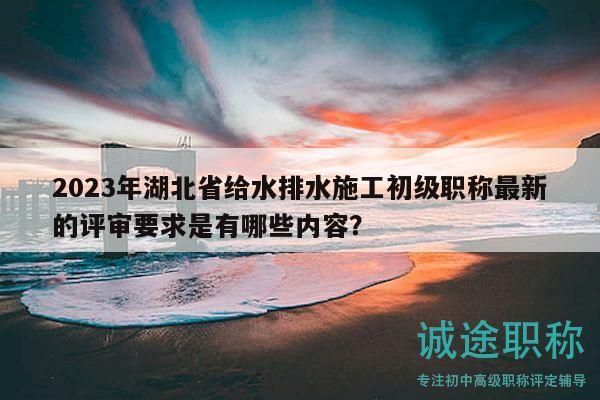 2023年湖北省給水排水施工初級職稱最新的評審要求是有哪些內(nèi)容？