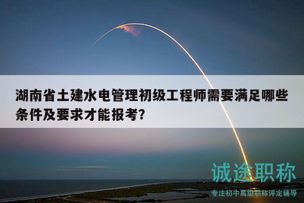湖南省土建水電管理初級工程師需要滿足哪些條件及要求才能報考？