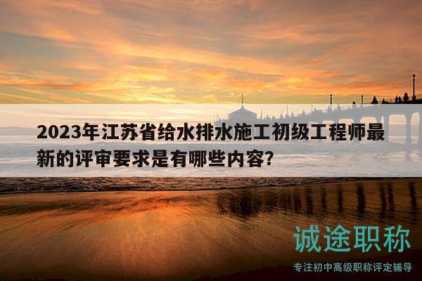 2023年江蘇省給水排水施工初級(jí)工程師最新的評(píng)審要求是有哪些內(nèi)容？