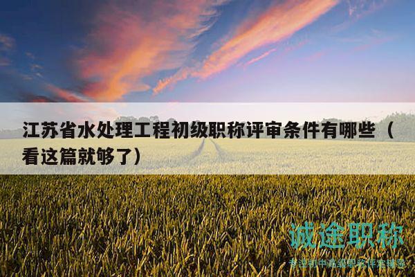 江蘇省水處理工程初級職稱評審條件有哪些（看這篇就夠了）
