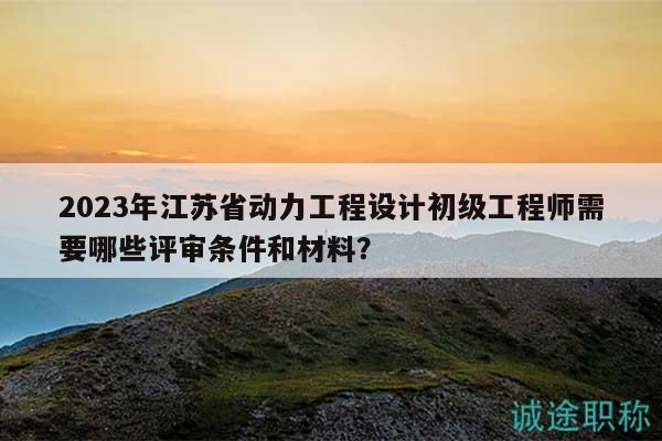 2023年江蘇省動力工程設(shè)計初級工程師需要哪些評審條件和材料？