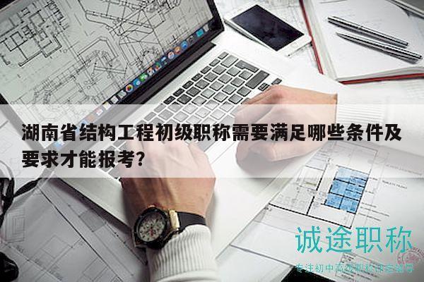 湖南省結(jié)構(gòu)工程初級(jí)職稱需要滿足哪些條件及要求才能報(bào)考？