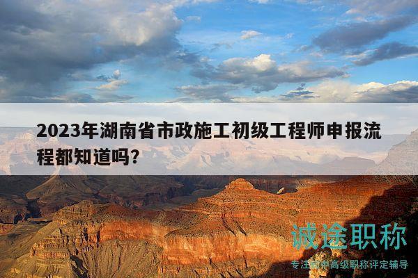 2023年湖南省市政施工初級(jí)工程師申報(bào)流程都知道嗎？