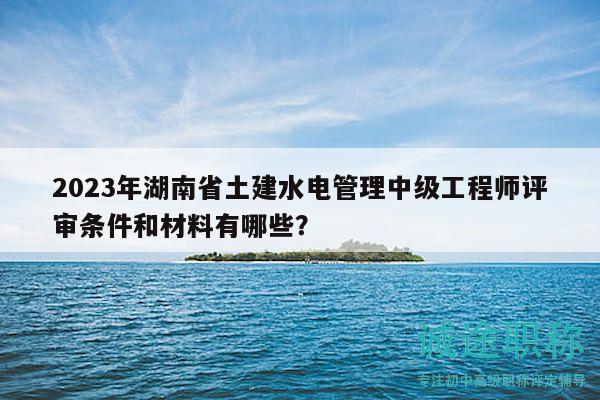 2023年湖南省土建水電管理中級(jí)工程師評(píng)審條件和材料有哪些？