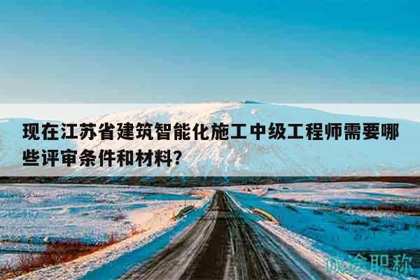 現(xiàn)在江蘇省建筑智能化施工中級工程師需要哪些評審條件和材料？