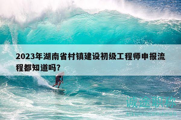 2023年湖南省村鎮(zhèn)建設(shè)初級工程師申報(bào)流程都知道嗎？