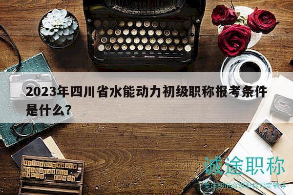 2023年四川省水能動(dòng)力初級(jí)職稱報(bào)考條件是什么？