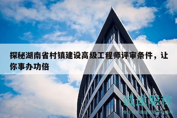 探秘湖南省村鎮(zhèn)建設(shè)高級(jí)工程師評(píng)審條件，讓你事辦功倍
