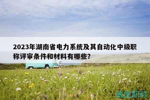 2023年湖南省電力系統(tǒng)及其自動化中級職稱評審條件和材料有哪些？