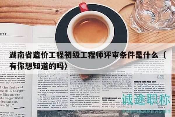 湖南省造價工程初級工程師評審條件是什么（有你想知道的嗎）