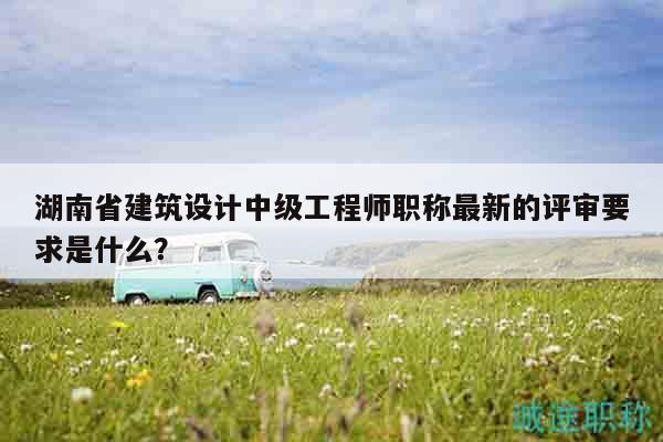 湖南省建筑設(shè)計(jì)中級(jí)工程師職稱最新的評(píng)審要求是什么？