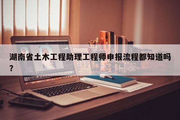 湖南省土木工程助理工程師申報(bào)流程都知道嗎？