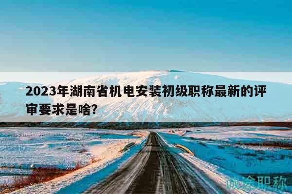 2023年湖南省機(jī)電安裝初級職稱最新的評審要求是啥？