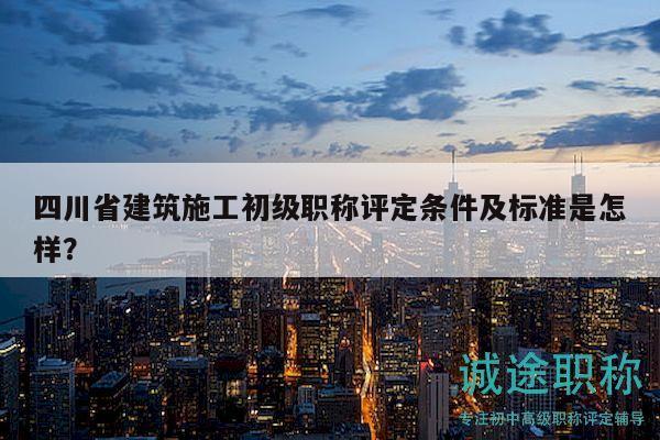 四川省建筑施工初級職稱評定條件及標準是怎樣？