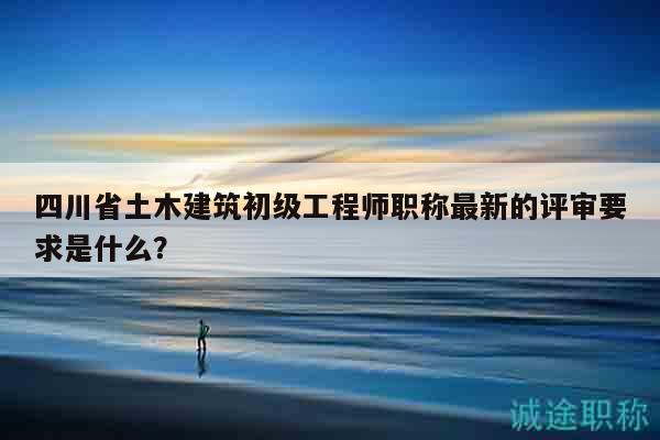 四川省土木建筑初級(jí)工程師職稱最新的評(píng)審要求是什么？