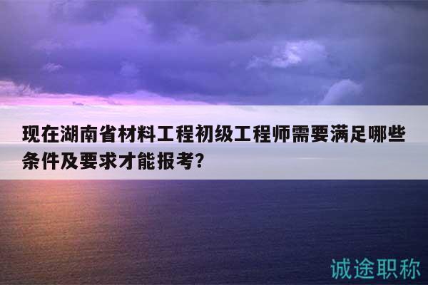 現(xiàn)在湖南省材料工程初級工程師需要滿足哪些條件及要求才能報考？