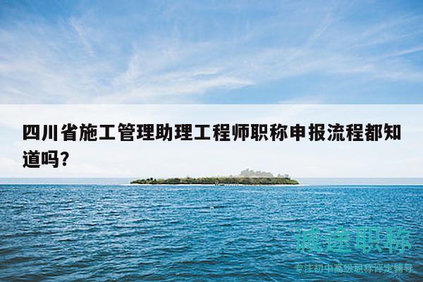 四川省施工管理助理工程師職稱申報流程都知道嗎？