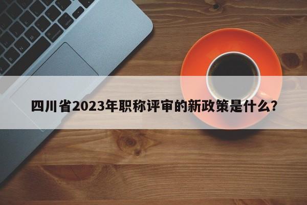四川省2023年職稱評(píng)審的新政策是什么？