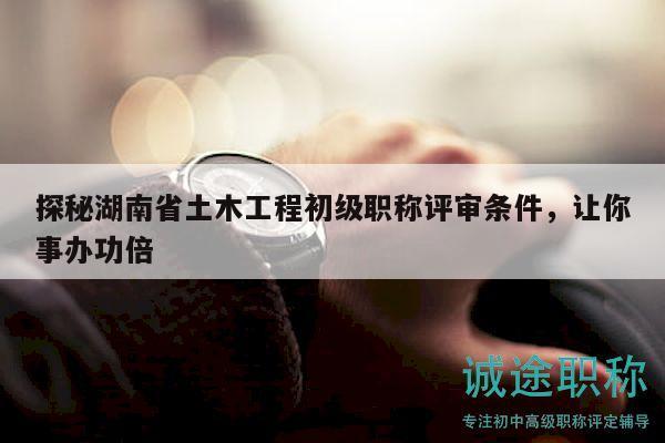 探秘湖南省土木工程初級(jí)職稱評(píng)審條件，讓你事辦功倍