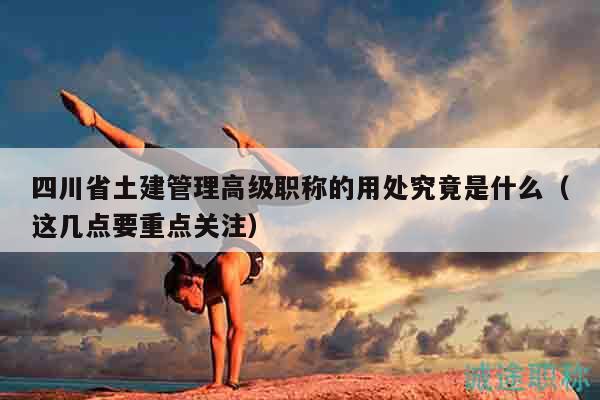 四川省土建管理高級職稱的用處究竟是什么（這幾點要重點關(guān)注）